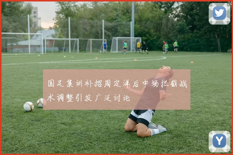 国足集训补招周定洋后中场拦截战术调整引发广泛讨论