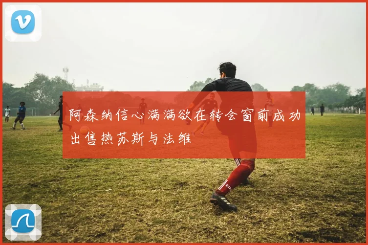 阿森纳信心满满欲在转会窗前成功出售热苏斯与法维