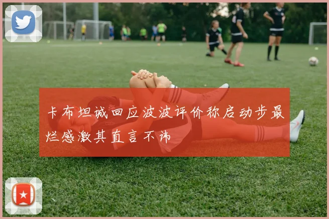 卡布坦诚回应波波评价称启动步最烂感激其直言不讳