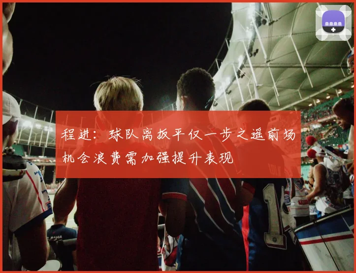 程进：球队离扳平仅一步之遥前场机会浪费需加强提升表现