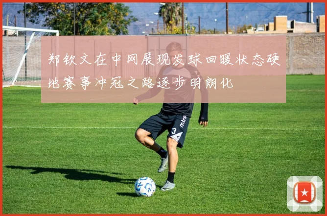 郑钦文在中网展现发球回暖状态硬地赛事冲冠之路逐步明朗化
