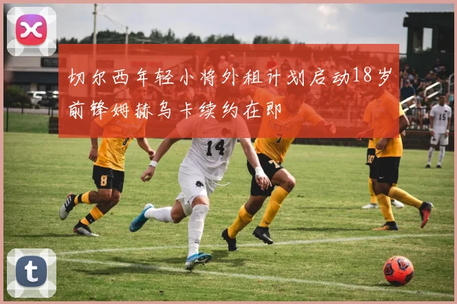 切尔西年轻小将外租计划启动18岁前锋姆赫乌卡续约在即