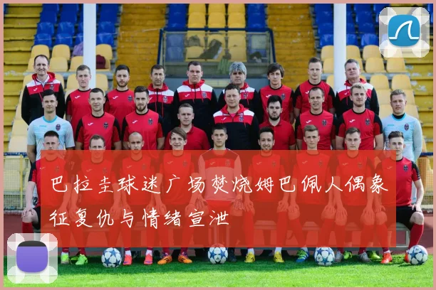 巴拉圭球迷广场焚烧姆巴佩人偶象征复仇与情绪宣泄
