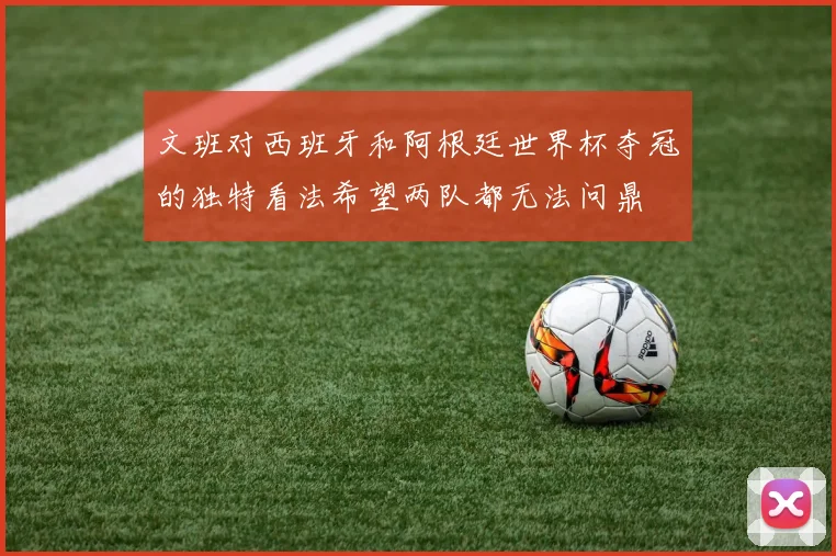 文班对西班牙和阿根廷世界杯夺冠的独特看法希望两队都无法问鼎