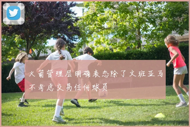 火箭管理层明确表态除了文班亚马不考虑交易任何球员